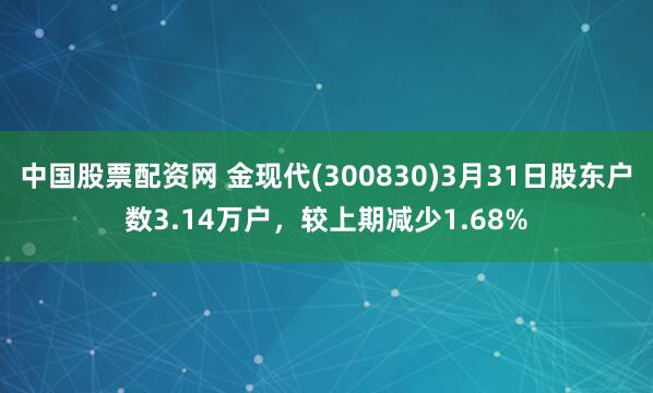 中国股票配资网 金现代(300830)3月31日股东户数3.14万户，较上期减少1.68%