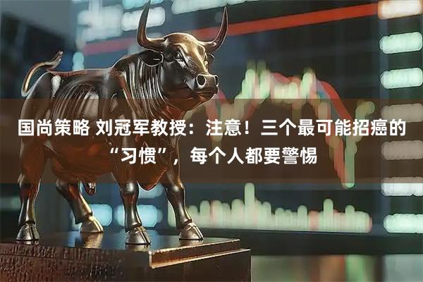 国尚策略 刘冠军教授：注意！三个最可能招癌的“习惯”，每个人都要警惕