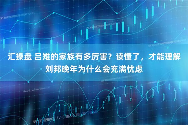 汇操盘 吕雉的家族有多厉害？读懂了，才能理解刘邦晚年为什么会充满忧虑