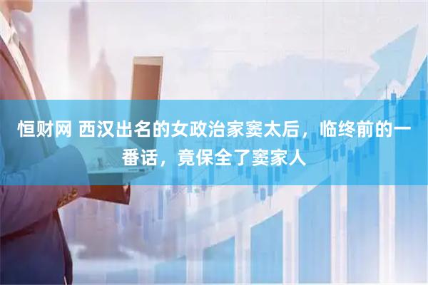 恒财网 西汉出名的女政治家窦太后，临终前的一番话，竟保全了窦家人