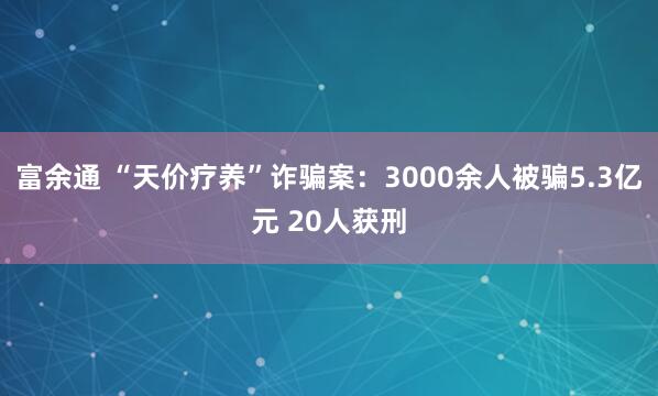 富余通 “天价疗养”诈骗案：3000余人被骗5.3亿元 20人获刑