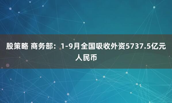 股策略 商务部:1-9月全国吸收外资5737.5亿元人民币