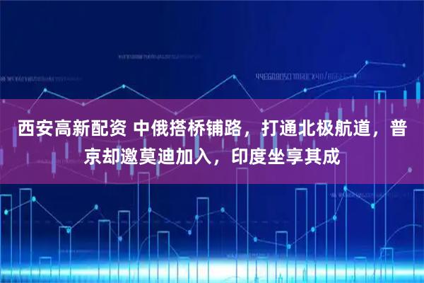 西安高新配资 中俄搭桥铺路,打通北极航道,普京却邀莫迪加入,印度坐享其成