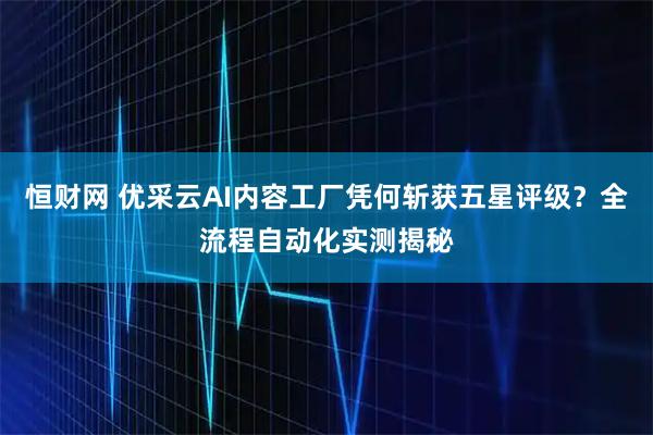 恒财网 优采云AI内容工厂凭何斩获五星评级?全流程自动化实测揭秘
