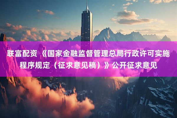 联富配资 《国家金融监督管理总局行政许可实施程序规定（征求意见稿）》公开征求意见