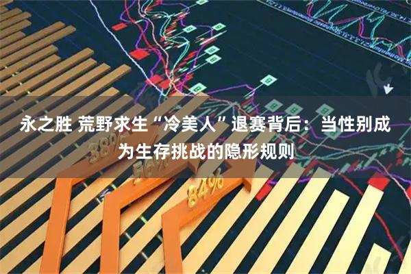 永之胜 荒野求生“冷美人”退赛背后:当性别成为生存挑战的隐形规则