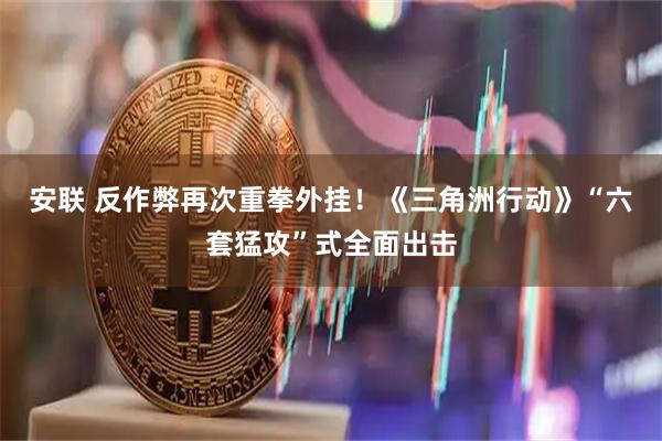 安联 反作弊再次重拳外挂!《三角洲行动》“六套猛攻”式全面出击