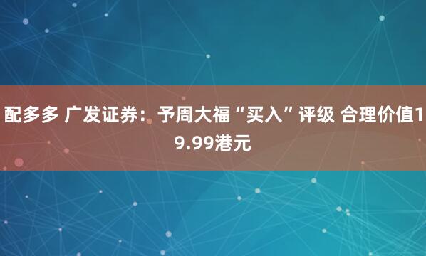 配多多 广发证券:予周大福“买入”评级 合理价值19.99港元