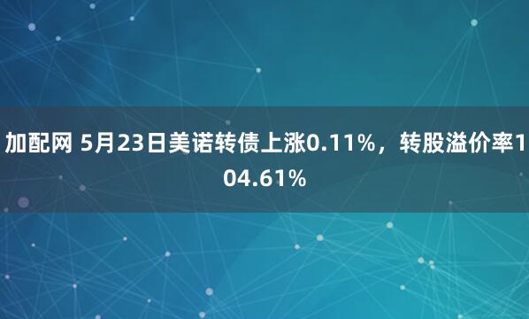 加配网 5月23日美诺转债上涨0.11%，转股溢价率104.61%