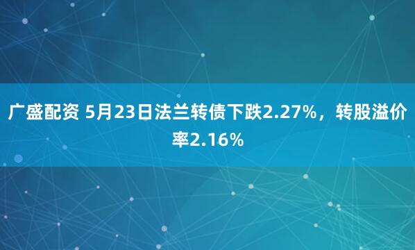 广盛配资 5月23日法兰转债下跌2.27%，转股溢价率2.16%