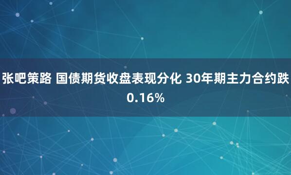 张吧策路 国债期货收盘表现分化 30年期主力合约跌0.16%