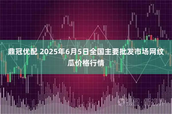 鼎冠优配 2025年6月5日全国主要批发市场网纹瓜价格行情