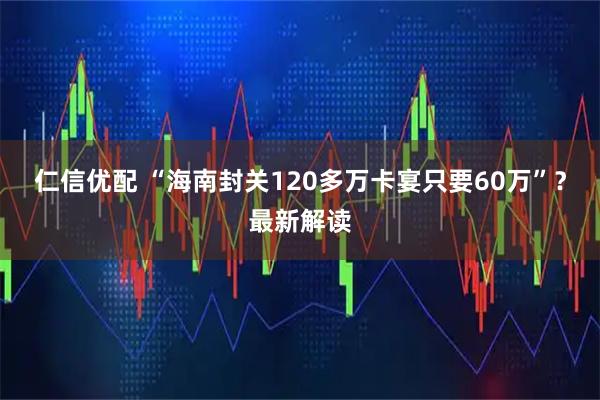 仁信优配 “海南封关120多万卡宴只要60万”？最新解读
