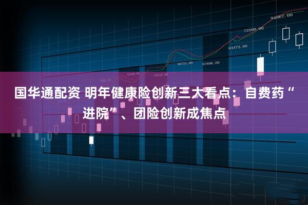 国华通配资 明年健康险创新三大看点:自费药“进院”、团险创新成焦点