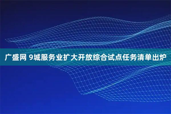 广盛网 9城服务业扩大开放综合试点任务清单出炉