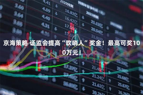 京海策略 证监会提高“吹哨人”奖金！最高可奖100万元！