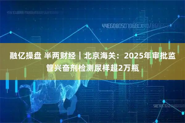 融亿操盘 半两财经｜北京海关：2025年审批监管兴奋剂检测尿样超2万瓶