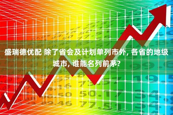 盛瑞德优配 除了省会及计划单列市外, 各省的地级城市, 谁能名列前茅?