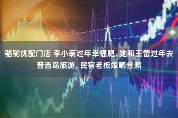 骆驼优配门店 李小萌过年幸福肥, 她和王雷过年去普吉岛旅游, 民宿老板娘晒合照