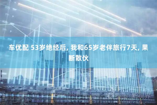 车优配 53岁绝经后, 我和65岁老伴旅行7天, 果断散伙