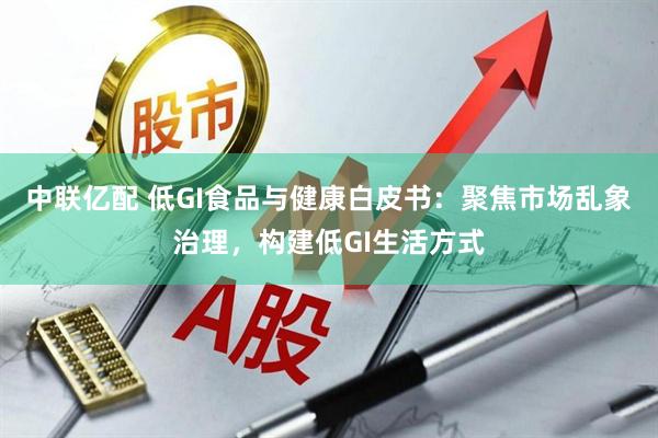 中联亿配 低GI食品与健康白皮书：聚焦市场乱象治理，构建低GI生活方式
