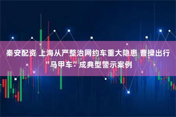 秦安配资 上海从严整治网约车重大隐患 曹操出行“马甲车”成典型警示案例