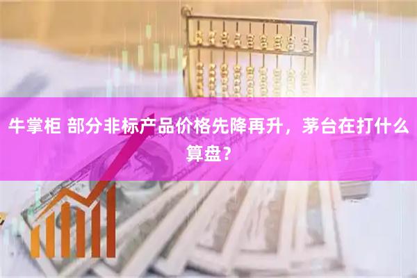 牛掌柜 部分非标产品价格先降再升，茅台在打什么算盘？