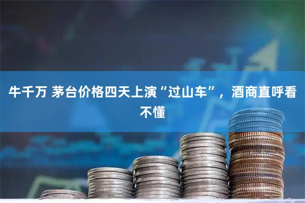 牛千万 茅台价格四天上演“过山车”，酒商直呼看不懂