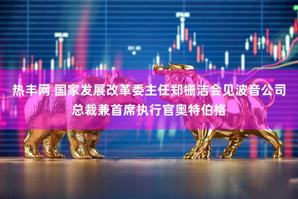 热丰网 国家发展改革委主任郑栅洁会见波音公司总裁兼首席执行官奥特伯格