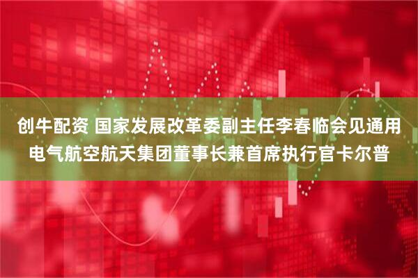 创牛配资 国家发展改革委副主任李春临会见通用电气航空航天集团董事长兼首席执行官卡尔普