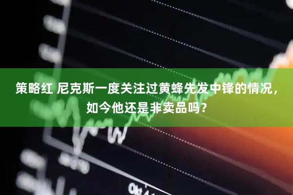 策略红 尼克斯一度关注过黄蜂先发中锋的情况，如今他还是非卖品吗？