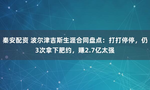 秦安配资 波尔津吉斯生涯合同盘点：打打停停，仍3次拿下肥约，赚2.7亿太强